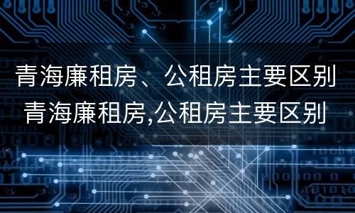 青海廉租房、公租房主要区别 青海廉租房,公租房主要区别在哪