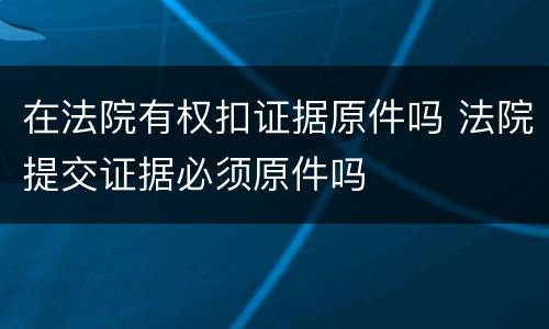 在法院有权扣证据原件吗 法院提交证据必须原件吗