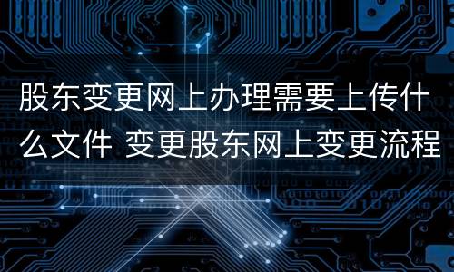 股东变更网上办理需要上传什么文件 变更股东网上变更流程需要打印什么