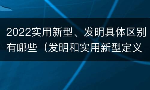 2022实用新型、发明具体区别有哪些（发明和实用新型定义）