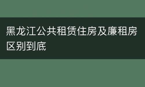 黑龙江公共租赁住房及廉租房区别到底