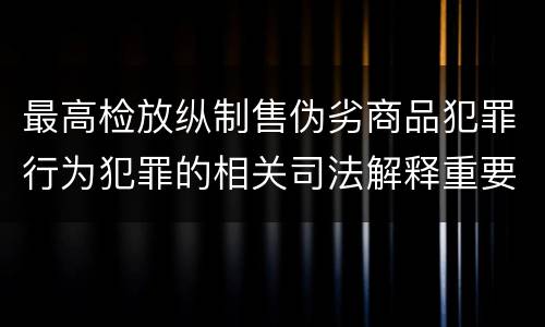 最高检放纵制售伪劣商品犯罪行为犯罪的相关司法解释重要内容都有哪些