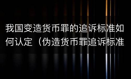 我国变造货币罪的追诉标准如何认定（伪造货币罪追诉标准）