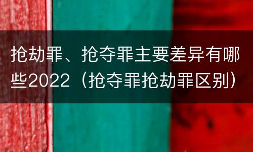 抢劫罪、抢夺罪主要差异有哪些2022（抢夺罪抢劫罪区别）