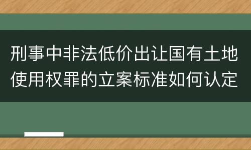 刑事中非法低价出让国有土地使用权罪的立案标准如何认定