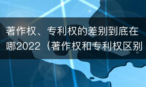 著作权、专利权的差别到底在哪2022（著作权和专利权区别）