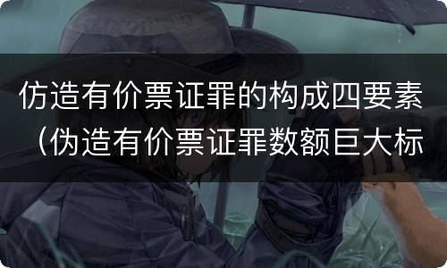仿造有价票证罪的构成四要素（伪造有价票证罪数额巨大标准）