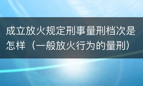 成立放火规定刑事量刑档次是怎样（一般放火行为的量刑）