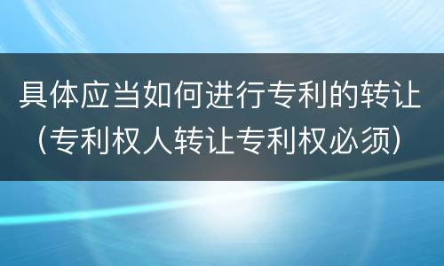 具体应当如何进行专利的转让（专利权人转让专利权必须）
