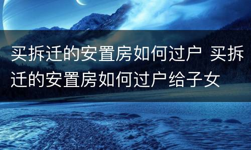 买拆迁的安置房如何过户 买拆迁的安置房如何过户给子女