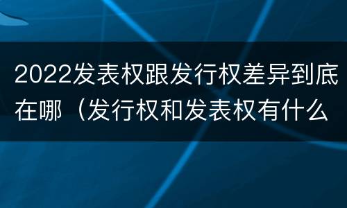 2022发表权跟发行权差异到底在哪（发行权和发表权有什么区别）