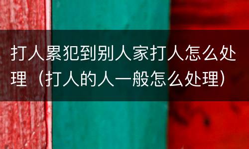 打人累犯到别人家打人怎么处理（打人的人一般怎么处理）
