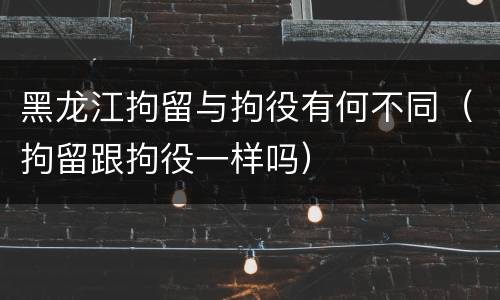 黑龙江拘留与拘役有何不同（拘留跟拘役一样吗）