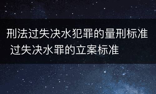 刑法过失决水犯罪的量刑标准 过失决水罪的立案标准