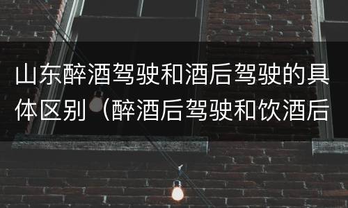 山东醉酒驾驶和酒后驾驶的具体区别（醉酒后驾驶和饮酒后驾驶的区别）