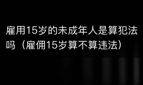 雇用15岁的未成年人是算犯法吗（雇佣15岁算不算违法）