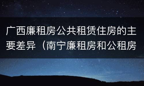 广西廉租房公共租赁住房的主要差异（南宁廉租房和公租房的区别）