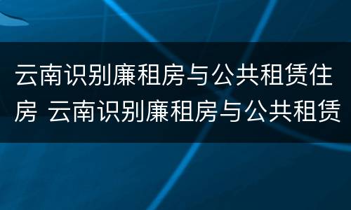云南识别廉租房与公共租赁住房 云南识别廉租房与公共租赁住房的条件