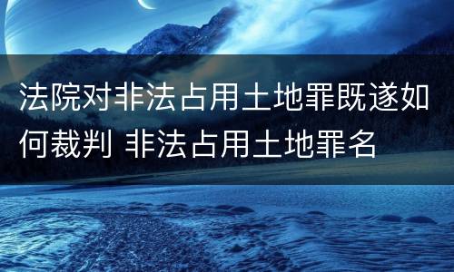 法院对非法占用土地罪既遂如何裁判 非法占用土地罪名