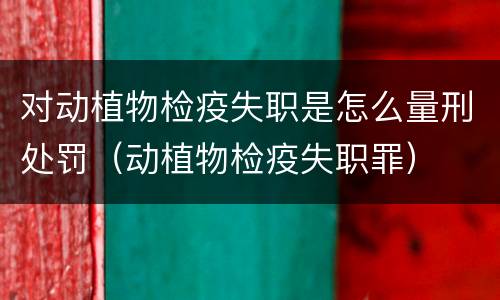 对动植物检疫失职是怎么量刑处罚（动植物检疫失职罪）