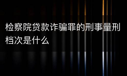 检察院贷款诈骗罪的刑事量刑档次是什么