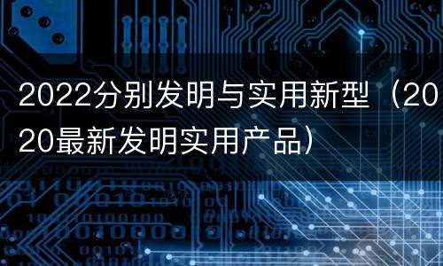 2022分别发明与实用新型（2020最新发明实用产品）
