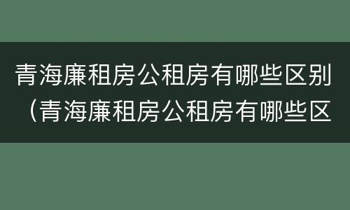 青海廉租房公租房有哪些区别（青海廉租房公租房有哪些区别呢）