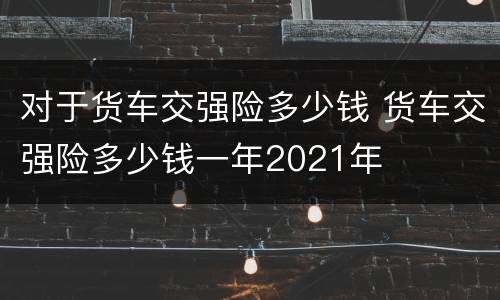 对于货车交强险多少钱 货车交强险多少钱一年2021年