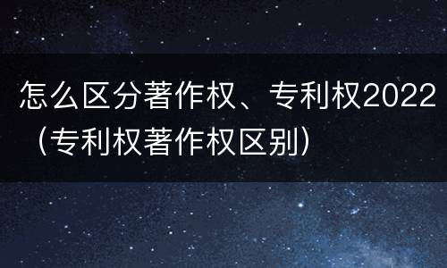 怎么区分著作权、专利权2022（专利权著作权区别）