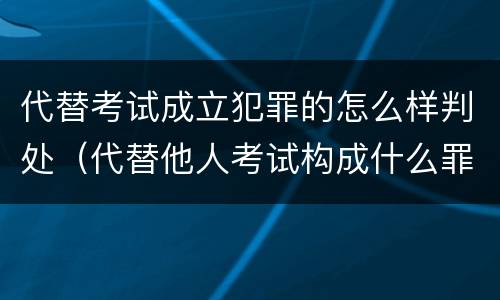 代替考试成立犯罪的怎么样判处（代替他人考试构成什么罪）