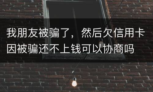 我朋友被骗了，然后欠信用卡因被骗还不上钱可以协商吗
