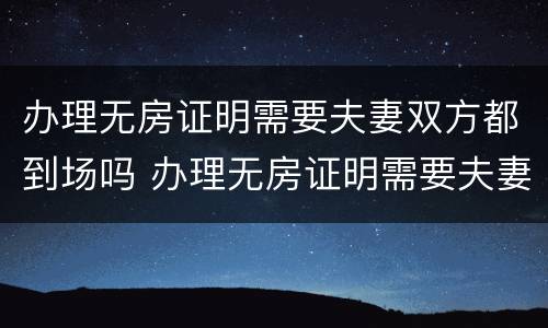 办理无房证明需要夫妻双方都到场吗 办理无房证明需要夫妻双方都到场吗