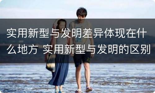 实用新型与发明差异体现在什么地方 实用新型与发明的区别是什么