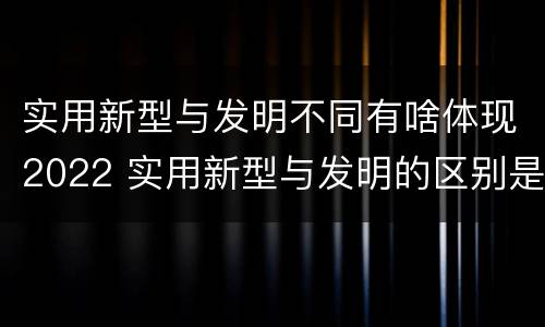 实用新型与发明不同有啥体现2022 实用新型与发明的区别是什么