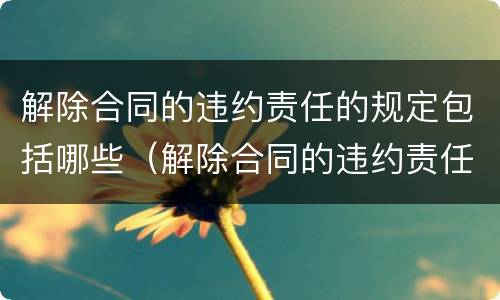 解除合同的违约责任的规定包括哪些（解除合同的违约责任的规定包括哪些情形）