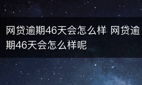 网贷逾期46天会怎么样 网贷逾期46天会怎么样呢