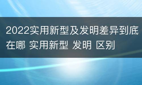 2022实用新型及发明差异到底在哪 实用新型 发明 区别