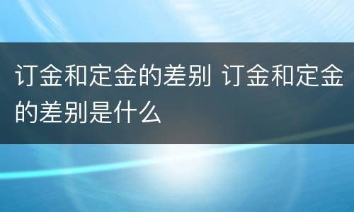 订金和定金的差别 订金和定金的差别是什么