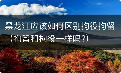 黑龙江应该如何区别拘役拘留（拘留和拘役一样吗?）