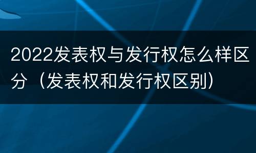 2022发表权与发行权怎么样区分（发表权和发行权区别）