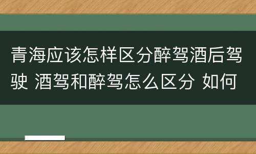 青海应该怎样区分醉驾酒后驾驶 酒驾和醉驾怎么区分 如何判定酒驾和醉驾