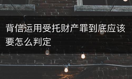 背信运用受托财产罪到底应该要怎么判定