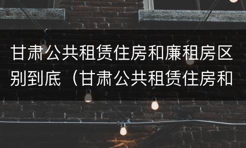 甘肃公共租赁住房和廉租房区别到底（甘肃公共租赁住房和廉租房区别到底是什么）