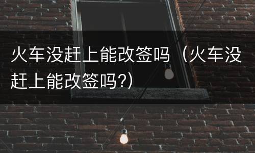 火车没赶上能改签吗（火车没赶上能改签吗?）