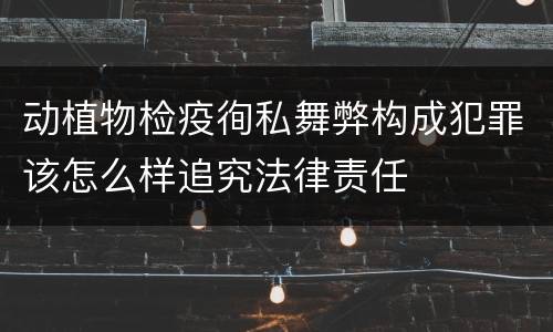 动植物检疫徇私舞弊构成犯罪该怎么样追究法律责任
