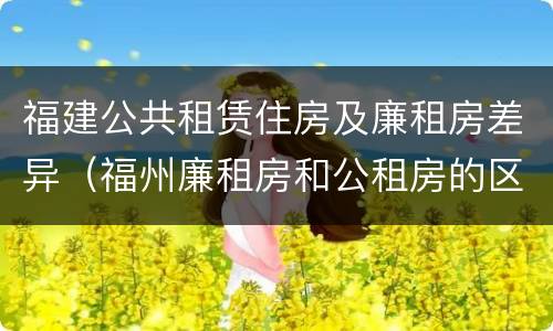 福建公共租赁住房及廉租房差异（福州廉租房和公租房的区别）