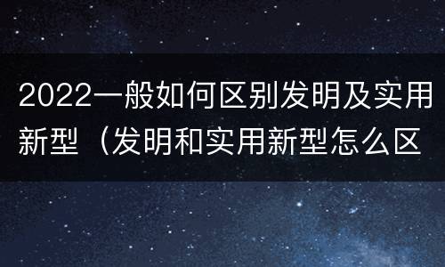 2022一般如何区别发明及实用新型（发明和实用新型怎么区分）