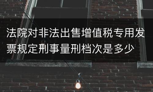 法院对非法出售增值税专用发票规定刑事量刑档次是多少