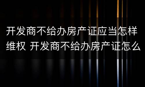 开发商不给办房产证应当怎样维权 开发商不给办房产证怎么起诉