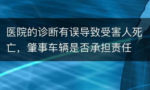 医院的诊断有误导致受害人死亡，肇事车辆是否承担责任